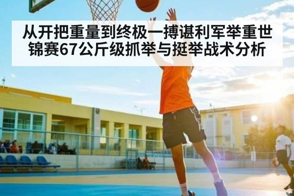 从开把重量到终极一搏谌利军举重世锦赛67公斤级抓举与挺举战术分析