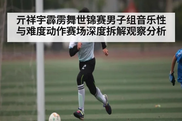 亓祥宇霹雳舞世锦赛男子组音乐性与难度动作赛场深度拆解观察分析